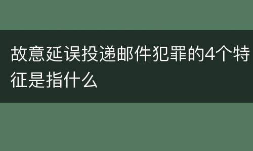 故意延误投递邮件犯罪的4个特征是指什么
