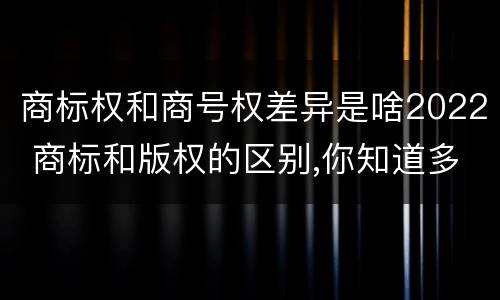商标权和商号权差异是啥2022 商标和版权的区别,你知道多少?