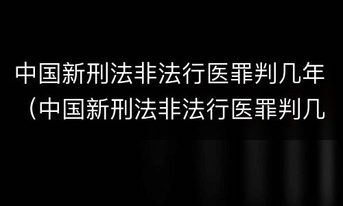 中国新刑法非法行医罪判几年（中国新刑法非法行医罪判几年缓刑）