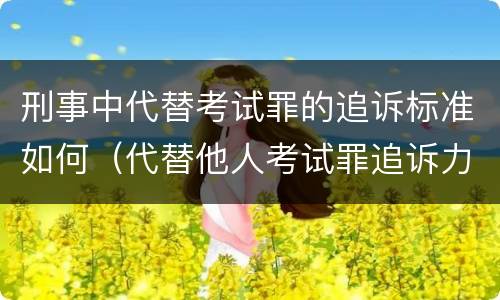 刑事中代替考试罪的追诉标准如何（代替他人考试罪追诉力）