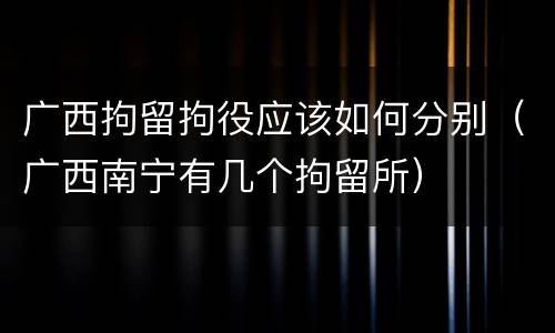 广西拘留拘役应该如何分别（广西南宁有几个拘留所）