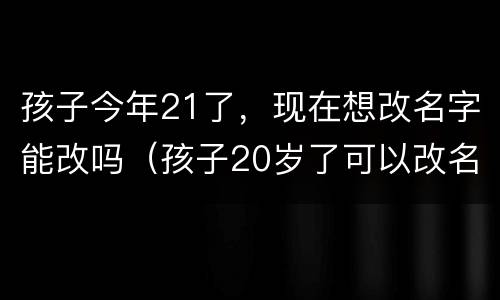 孩子今年21了，现在想改名字能改吗（孩子20岁了可以改名字吗）