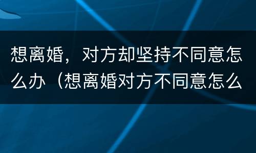 想离婚，对方却坚持不同意怎么办（想离婚对方不同意怎么办?）