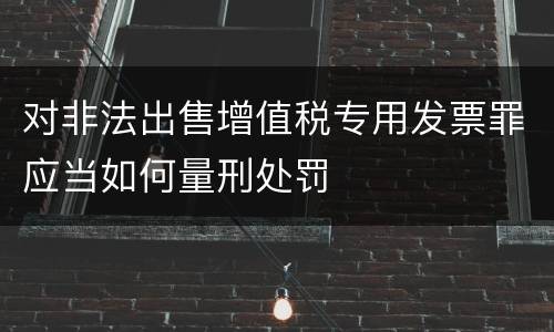 对非法出售增值税专用发票罪应当如何量刑处罚
