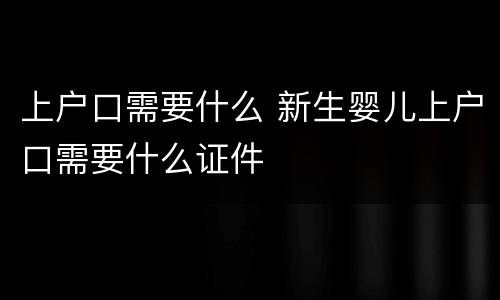 上户口需要什么 新生婴儿上户口需要什么证件