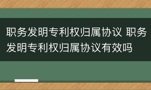 职务发明专利权归属协议 职务发明专利权归属协议有效吗