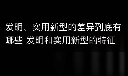 发明、实用新型的差异到底有哪些 发明和实用新型的特征