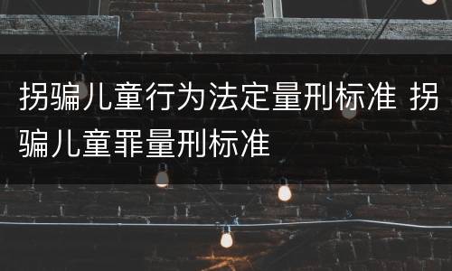 拐骗儿童行为法定量刑标准 拐骗儿童罪量刑标准