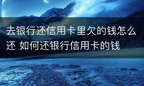 去银行还信用卡里欠的钱怎么还 如何还银行信用卡的钱