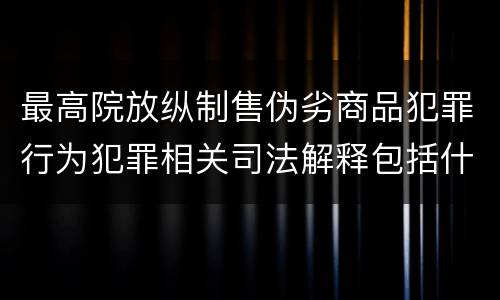 最高院放纵制售伪劣商品犯罪行为犯罪相关司法解释包括什么重要规定