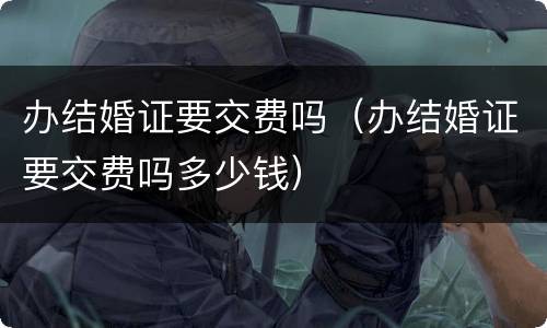办结婚证要交费吗（办结婚证要交费吗多少钱）