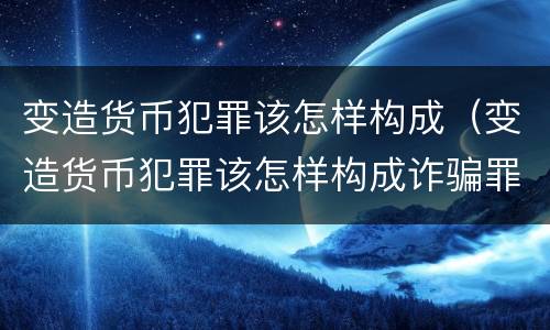 变造货币犯罪该怎样构成（变造货币犯罪该怎样构成诈骗罪）