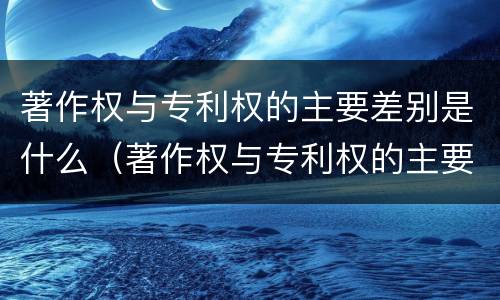 著作权与专利权的主要差别是什么（著作权与专利权的主要区别是什么）