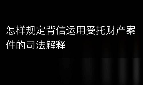 怎样规定背信运用受托财产案件的司法解释
