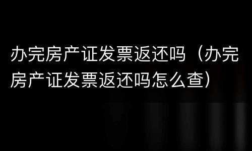 办完房产证发票返还吗（办完房产证发票返还吗怎么查）
