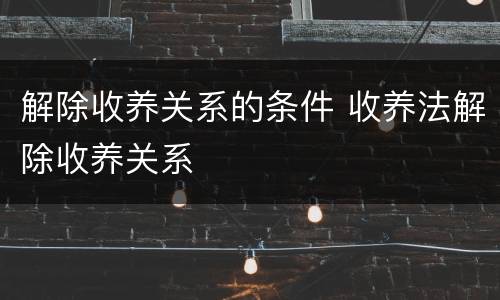 解除收养关系的条件 收养法解除收养关系
