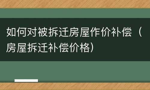 如何对被拆迁房屋作价补偿（房屋拆迁补偿价格）