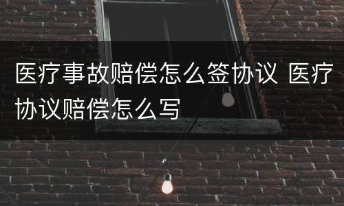 医疗事故赔偿怎么签协议 医疗协议赔偿怎么写