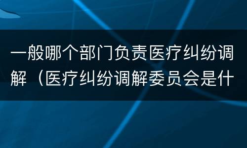 一般哪个部门负责医疗纠纷调解（医疗纠纷调解委员会是什么机关）
