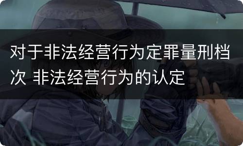 对于非法经营行为定罪量刑档次 非法经营行为的认定