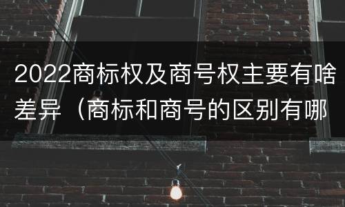 2022商标权及商号权主要有啥差异（商标和商号的区别有哪些?）