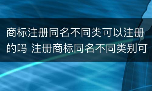 商标注册同名不同类可以注册的吗 注册商标同名不同类别可以吗