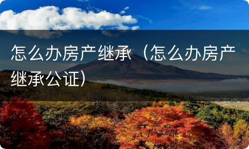 怎么办房产继承（怎么办房产继承公证）