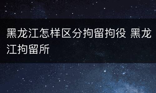 黑龙江怎样区分拘留拘役 黑龙江拘留所