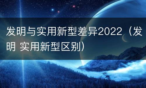 发明与实用新型差异2022（发明 实用新型区别）