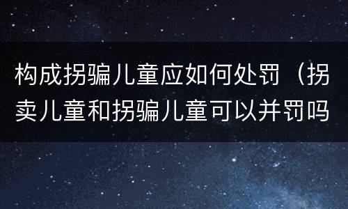 构成拐骗儿童应如何处罚（拐卖儿童和拐骗儿童可以并罚吗）