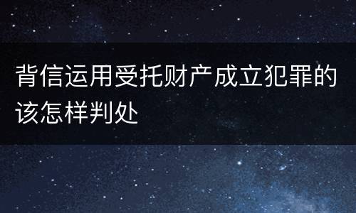 背信运用受托财产成立犯罪的该怎样判处