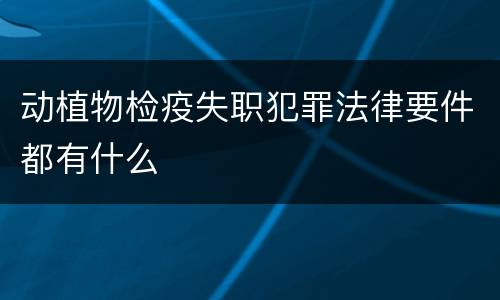 动植物检疫失职犯罪法律要件都有什么