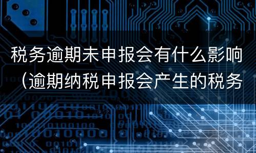 税务逾期未申报会有什么影响（逾期纳税申报会产生的税务后果有）