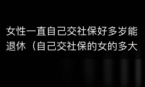 女性一直自己交社保好多岁能退休（自己交社保的女的多大年龄退休）