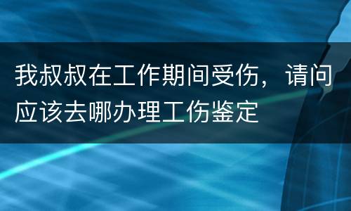 我叔叔在工作期间受伤，请问应该去哪办理工伤鉴定
