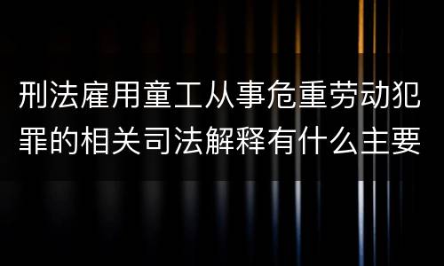 刑法雇用童工从事危重劳动犯罪的相关司法解释有什么主要内容