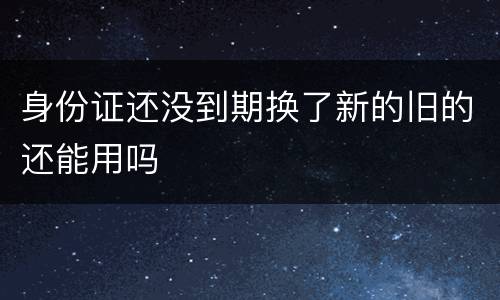 身份证还没到期换了新的旧的还能用吗