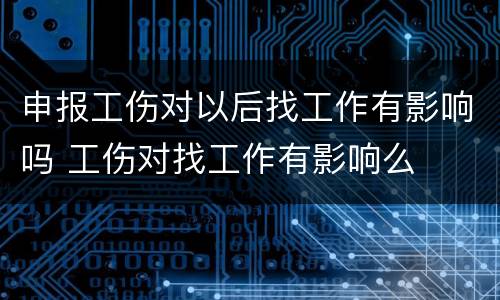 申报工伤对以后找工作有影响吗 工伤对找工作有影响么