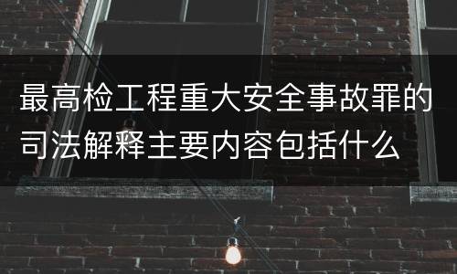 最高检工程重大安全事故罪的司法解释主要内容包括什么