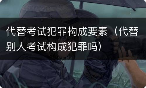 代替考试犯罪构成要素（代替别人考试构成犯罪吗）