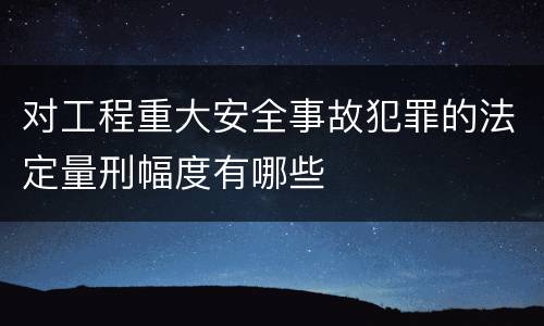 对工程重大安全事故犯罪的法定量刑幅度有哪些