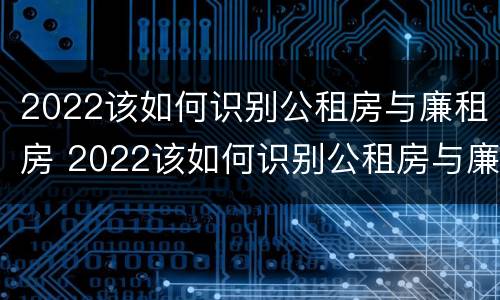 2022该如何识别公租房与廉租房 2022该如何识别公租房与廉租房的关系