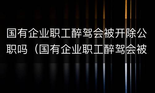 国有企业职工醉驾会被开除公职吗（国有企业职工醉驾会被开除公职吗怎么处理）