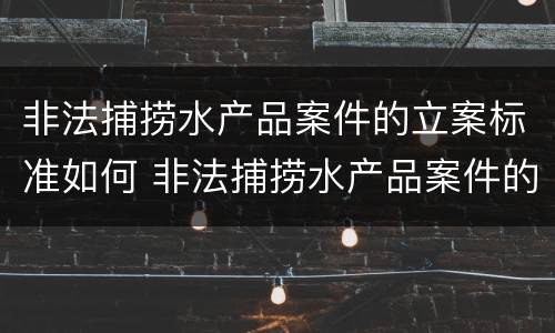 非法捕捞水产品案件的立案标准如何 非法捕捞水产品案件的立案标准如何计算