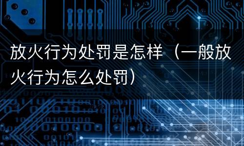 放火行为处罚是怎样（一般放火行为怎么处罚）