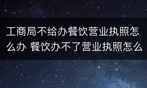 工商局不给办餐饮营业执照怎么办 餐饮办不了营业执照怎么办