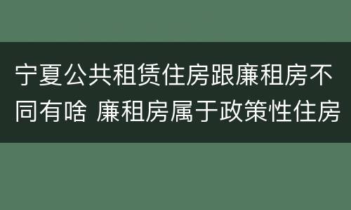 宁夏公共租赁住房跟廉租房不同有啥 廉租房属于政策性住房吗