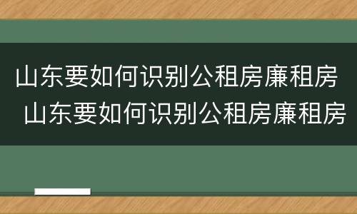 山东要如何识别公租房廉租房 山东要如何识别公租房廉租房名单