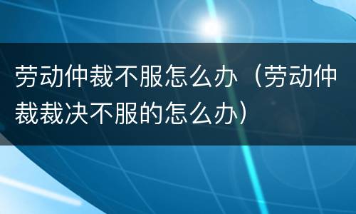 劳动仲裁不服怎么办（劳动仲裁裁决不服的怎么办）