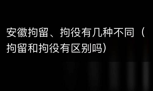 安徽拘留、拘役有几种不同（拘留和拘役有区别吗）